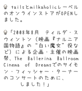  tailsとmilkaholicレーベルのオンラインストアがOPENしました。　　　　　

「2008年8月 ティルダ・スウィントン（映画『ナルニア国物語』の“白い魔女”役など）による企画・主催の映画祭、The Ballerina Ballroom Cinema of Dreamsでのサイモン・フィッシャー・ターナーのコンサートのために、音源を提供しました！」 